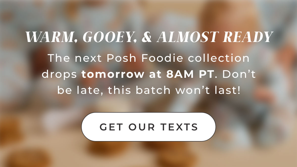 WARM. GOOEY. & ATMOST READY  The next Posh Foodie collection drops tomorrow at 8AM PT. Don't be late, this batch won't last!   [ Get Our texts ] 
