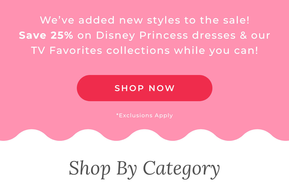 We've added new styles to the sale! Save 25% on Disney Princess dresses & our TV Favorites collections while you can! [SHOP NOW] *Exclusions Apply.