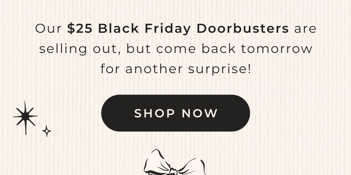 Our $25 Black Friday Doorbusters are selling out, but come back tomorrow for another surprise! Shop Now