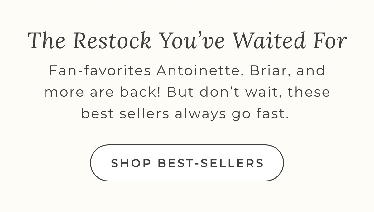 The Restock You've Waited For: Fan-favorites Antoinette, Briar, and more are back! But don't wait, these best sellers always go fast. Shop Best-Sellers