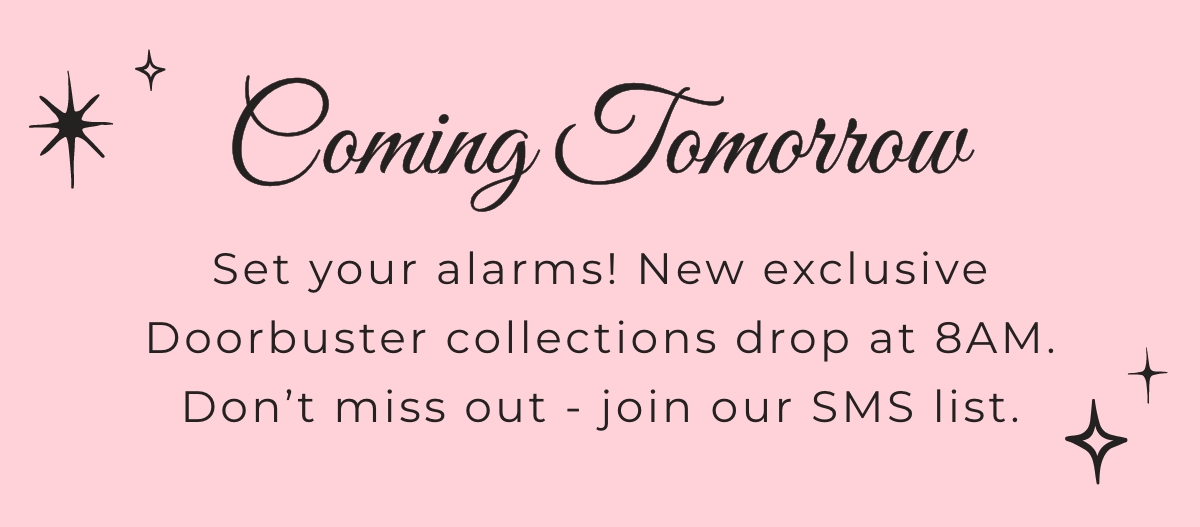 Coming Tomorrow: Set your alarms! New exclusive Doorbuster collections drop at 8am. Don't miss out - join our SMS list.