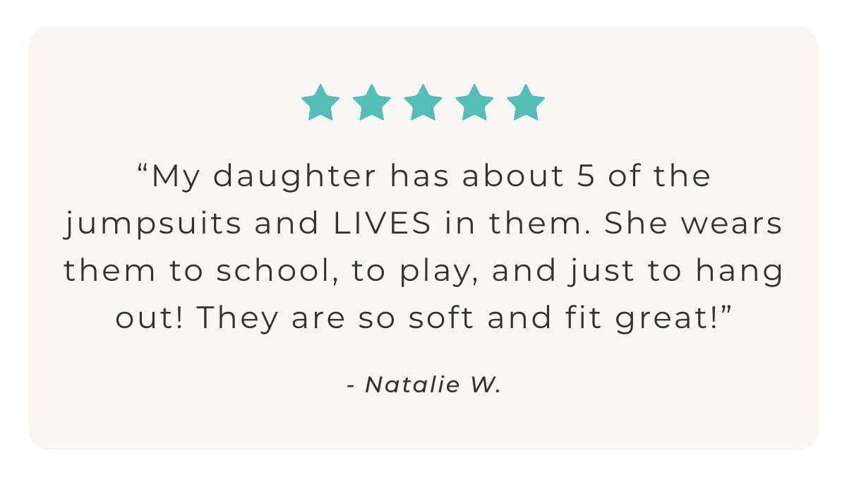 "My daughter has about 5 of the jumpsuits and LIVES in them. She wears them to school, to play, and just to hang out! They are so soft and fit great!" - Natalie W.