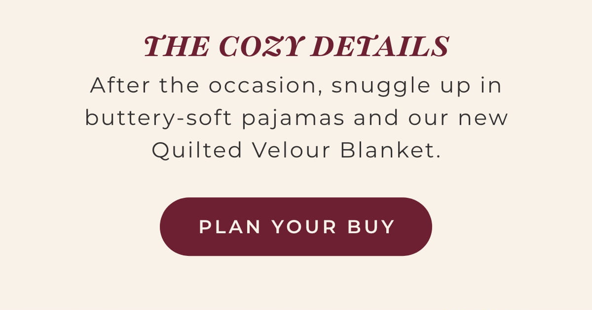 The Cozy Details: After the occasion, snuggle up in buttery-soft pajamas and our new Quilted Velour Blanket. [PLAY YOUR BUY]