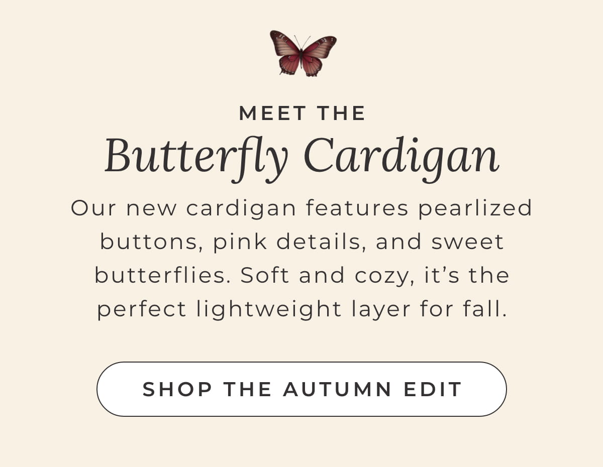 Meet the Butterfly Cardigan: Our new cardigan features pearlized buttons, pink details, and sweet butterflies. Soft and cozy, it's the perfect lightweight layer for fall. [SHOP THE AUTUMN EDIT]