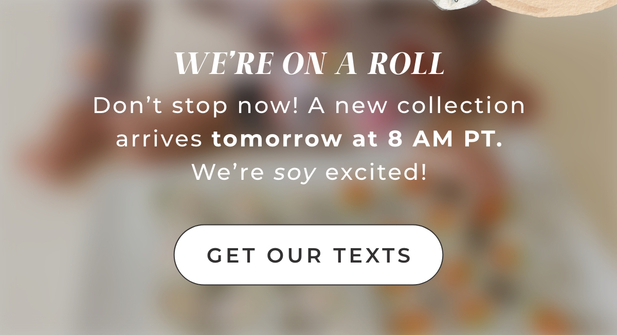 We're On A Roll: Don't stop now! A new collection arrives tomorrow at 8AM PT. We're soy excited. Get Our Texts