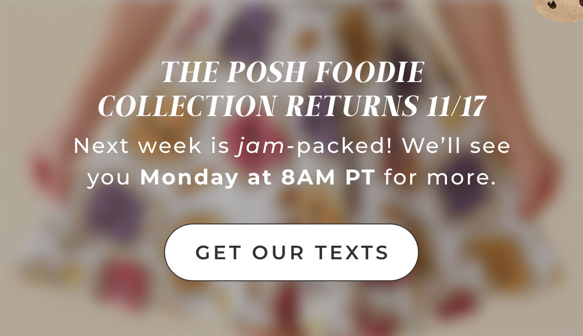 THE POSH FOODIE COLLECTION RETURNS 11/17 Next week'is jam-packed! We'll see you Monday at 8AM PT for more.  [ Get Our texts ] 