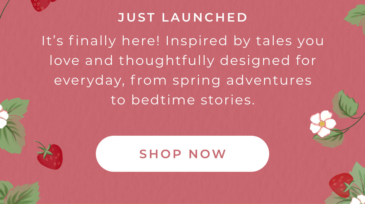 Just Launched: It's finally here! Inspired by tales you love and thoughtfully designed for everyday, from spring adventures to bedtime stories. [SHOP NOW]