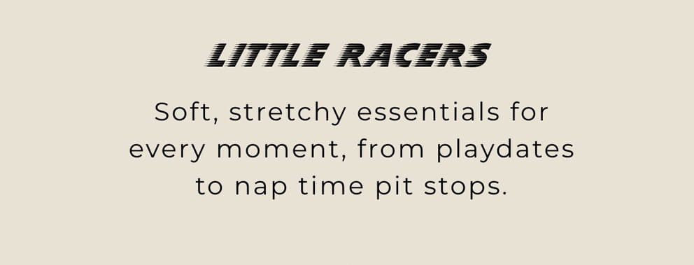 Little Racers: Soft, streathy essentials for every moment, from playdates to nap time pit stops.