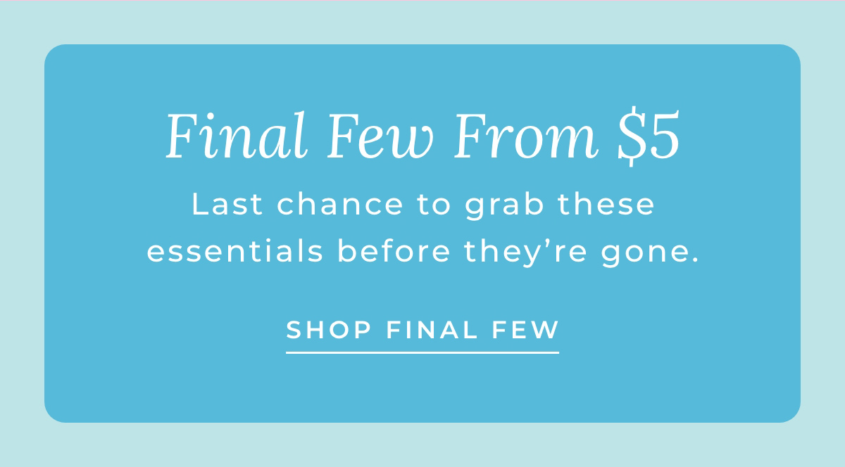 Final Few From $5: Last chance to grab these essentials before they're gone. [SHOP FINAL FEW]
