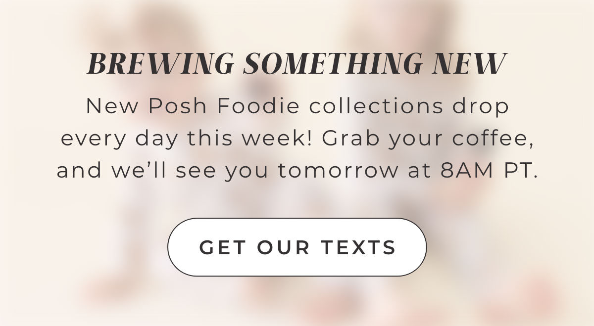 BREWING SOMETHING NEW New Posh Foodie collections drop every day this week! Grab your coffee, and we'll see you tomorrow at 8AM PT.  [ Get Our texts ] 