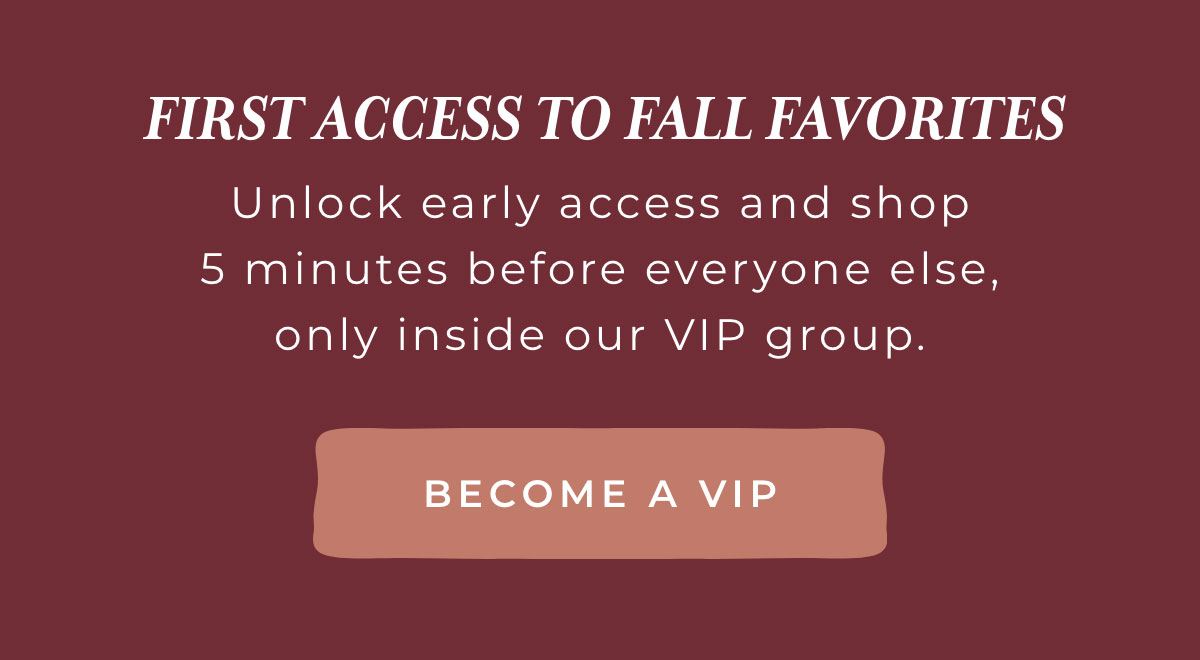 FIRST ACCESS TO FALL FAVORITES: Unlock early access and shop 5 minutes before everyone else, only inside our VIP group [BECOME A VIP]