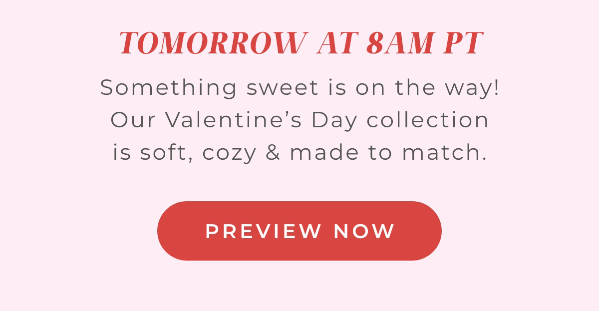 Tomorrow at 8AM PT: Something sweet is on the way! Our Valentine's Day collection is soft, cozy and made to match. Preview Now