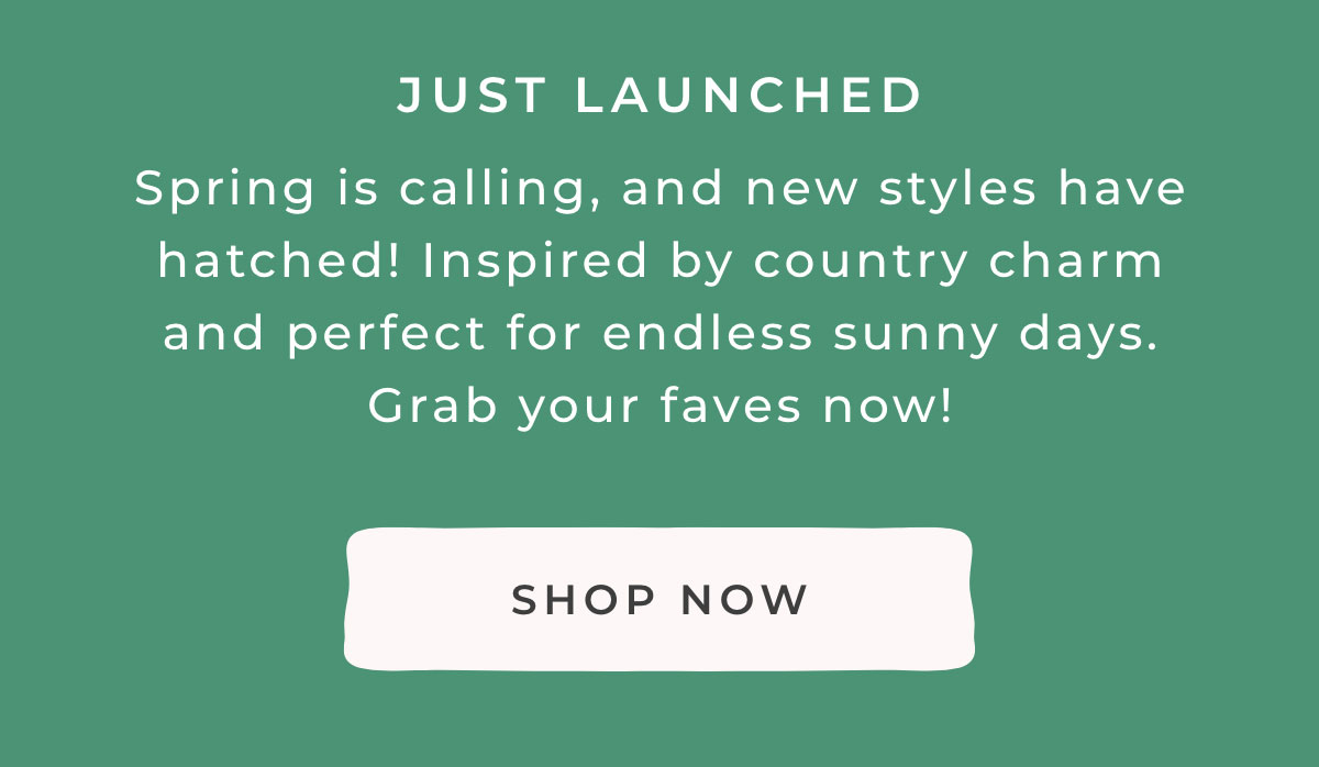 Just Launched: Spring is calling, and new styles have hatched! Inspired by country charm and perfect for endless sunny days. Grab your faves now!