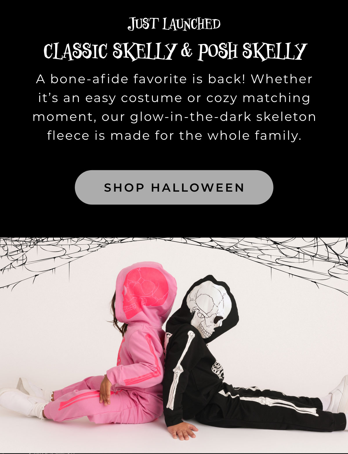 Just Launched: Classic Skelly & Posh Skelly: A bone-afide favorite is back! Whether it's an easy costume or cozy matching moment, our glow-in-the-dark seleton fleece is made for the whole family. [SHOP HALLOWEEN]