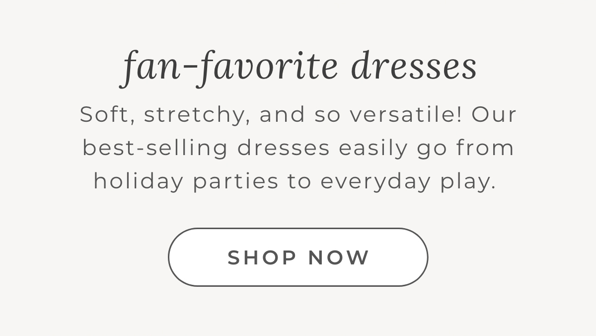 Fan-Favorite Dresses: Soft, stretchy, and so versatile! Our best-selling dresses easily go from holiay parties to everyday play.