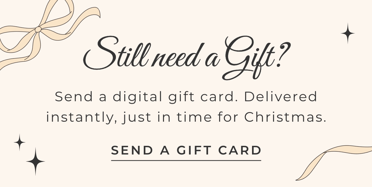 Still need a gift? Send a digital gift card. Delivered instantly, just in time for Christmas. Send a Gift Card