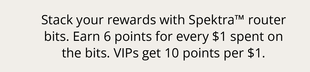 Stack your rewards with Spektra™ router bits. Earn 6 points for every $1 spent on the bits. VIPs get 10 points per $1.