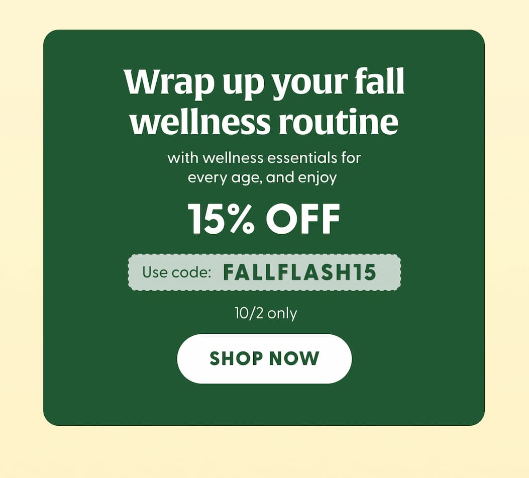 Wrap up your fall wellness routine with wellness essentials for every age, and enjoy 15% OFF | Use code FALLFLASH15 | 10/2 only | SHOP NOW