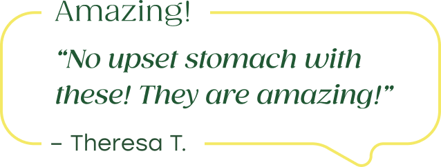 "No upset stomach with these! They are amazing!" - Theresa T. 