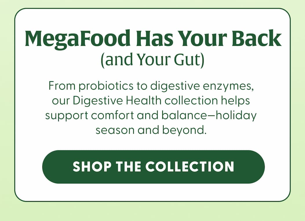 MegaFood Has Your Back (and Your Gut) | From probiotics to digestive enzymes, our Digestive Health collection helps support comfort and balance—holiday season and beyond. | SHOP THE COLLECTION