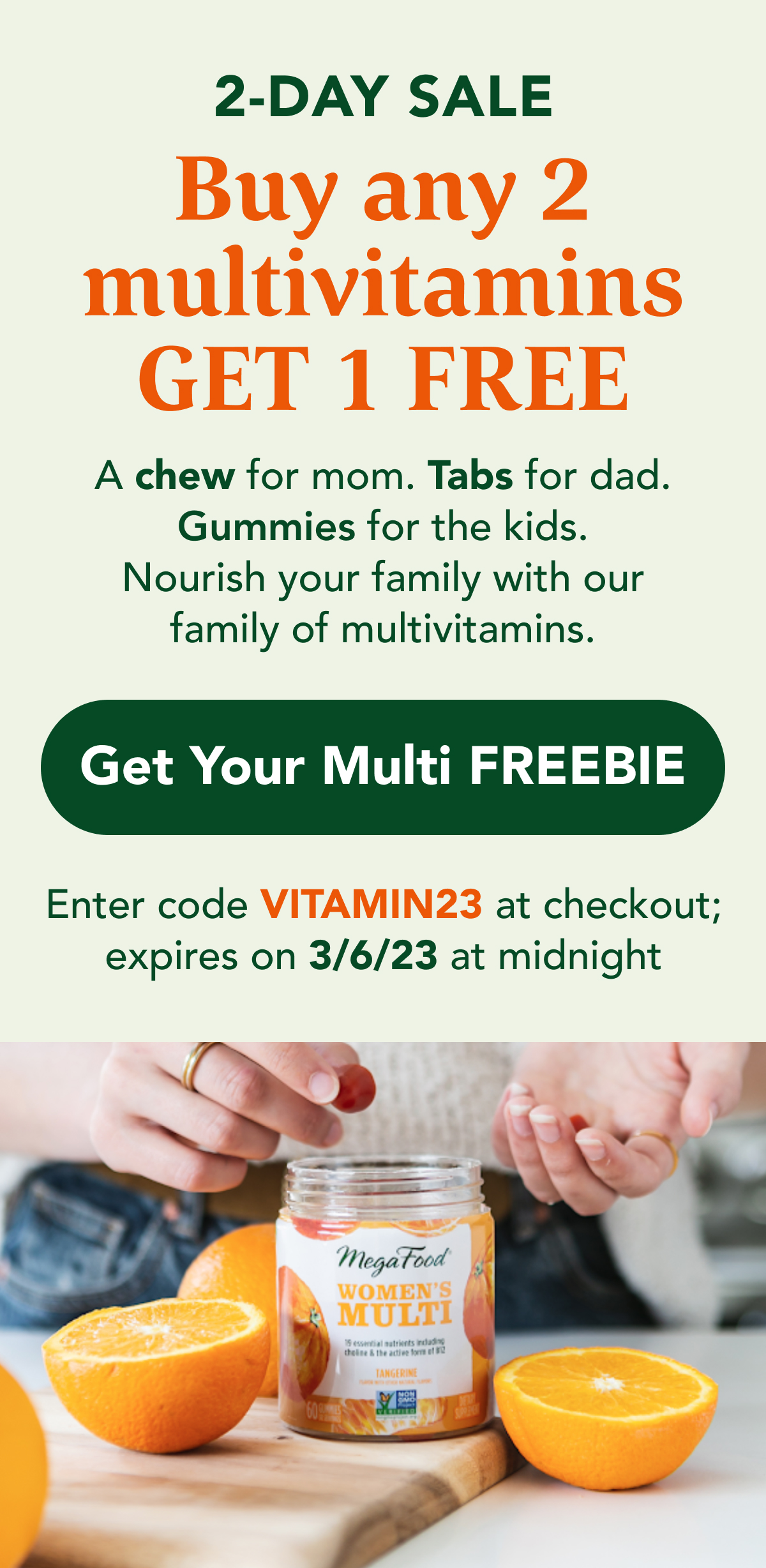 2-DAY SALE: Buy any 2  multivitamins GET 1 FREE  A chew for mom. Tabs for dad. Gummies for the kids.  Nourish your family with our family of multivitamins.  CTA: Get Your Multi FREEBIE Use code VITAMIN23 at checkout; offer expires 3/6/23 at midnight