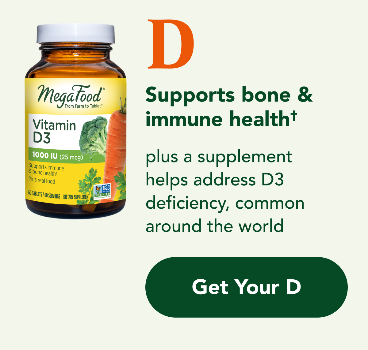 D Supports bone & immune health† - plus a supplement helps address D3 deficiency, common around the world CTA: Get Your D