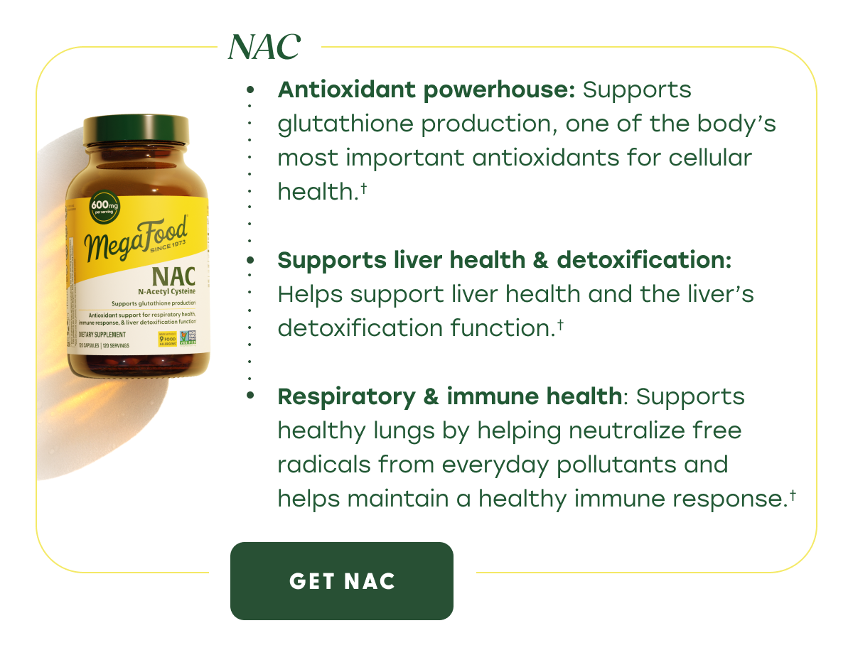 NAC | Antioxidant powerhouse: Supports glutathione production, one of the body's most important antioxidants for cellular health. | Supports liver health & detoxification: Helps support liver health and the liver's detoxification function. | Respiratory & immune health: Supports healthy lungs by helping neutralize free radicals from everyday pollutants and helps maintain a healthy immune response. | GET NAC