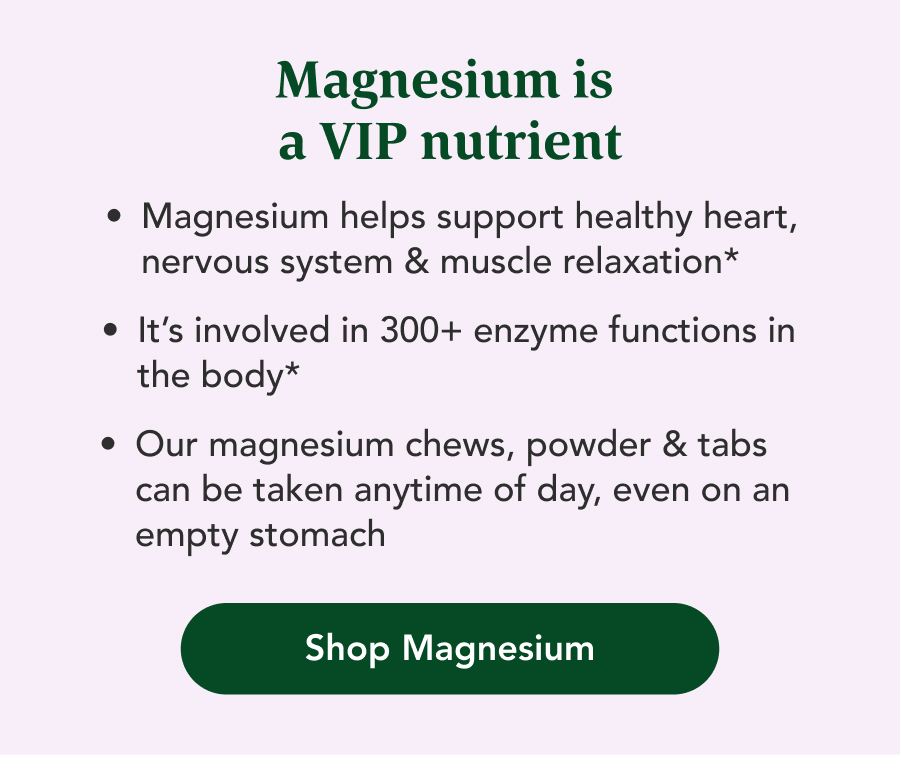 Magnesium is a VIP nutrient. Magnesium helps support healthy heart, nervous system & muscle relaxation. It's involved in 300+ enzyme functions in the body. Our magnesium chews, powder & tabs can be taken anytime of day, even on an empty stomach. Shop Magnesium.