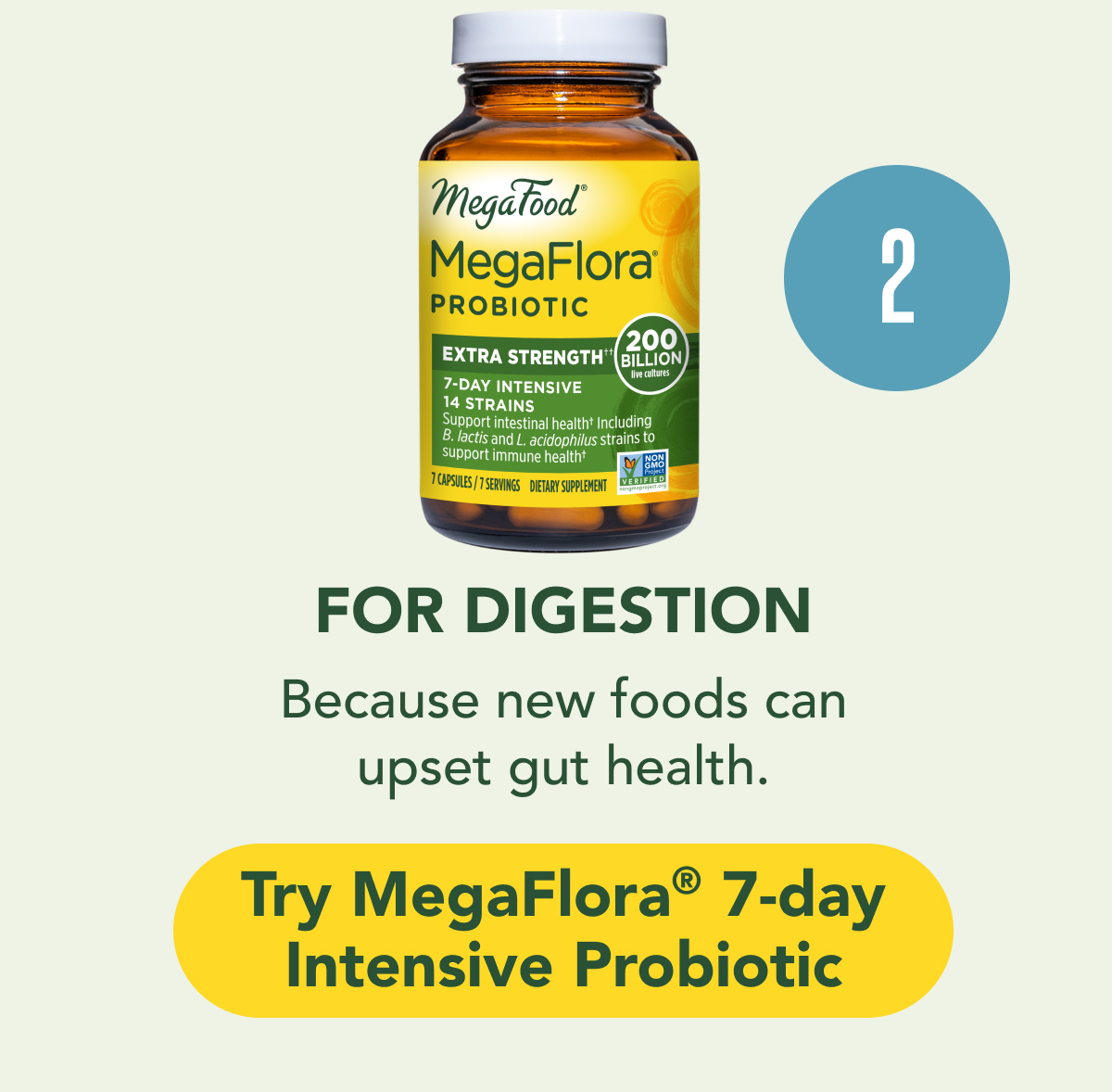 FOR DIGESTION: Because new foods can disrupt gut health.  CTA: Try MegaFlora® 7-day Intensive Probiotic