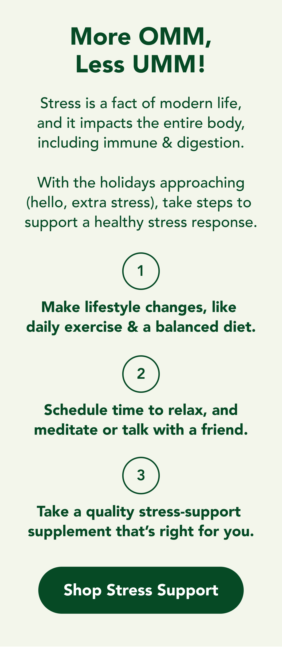More OMM, Less UMM!  Stress is a fact of modern life, and it impacts the entire body, including immune & digestion.  With the holidays approaching (hello, extra stress), take steps to  support a healthy stress response.  1. Make lifestyle changes, like  daily exercise & a balanced diet.  2. Schedule time to relax, and meditate or talk with a friend.  3. Take a quality stress-support  supplement that's right for you.  CTA: Shop Stress Support