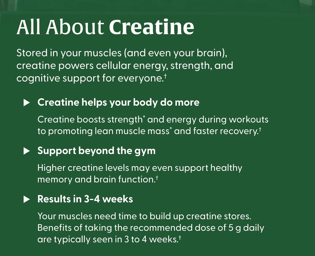 All About Creatine | Stored in your muscles (and even your brain), creatine powers cellular energy, strength, and cognitive support for everyone.†   > Creatine helps your body do more | Creatine boosts strength* and energy during workouts to promoting lean muscle mass* and faster recovery.†    > Support beyond the gym | Higher creatine levels may even support healthy memory and brain function.†  > Results in 3-4 weeks | Your muscles need time to build up creatine stores. Benefits of taking the recommended dose of 5 g daily are typically seen in 3 to 4 weeks.†