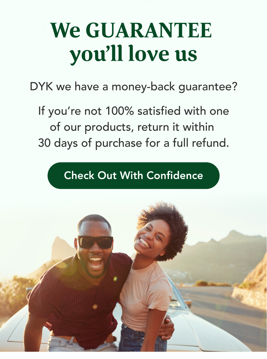 We Guarantee you'll love us. DYK we have a money-back guarantee? IF you're not 100% satisfied with one of our products, return it within 30 days of purchase for a full refund. Check out with confidence.