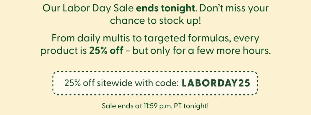 Our Labor Day Sale ends tonight. Don't miss your chance to stock up! | From daily multis to targeted formulas, every product is 25% off - but only for a few more hours. | 25% off sitewide with code: LABORDAY25 | Sale ends at 11:59 p.m. PT tonight!