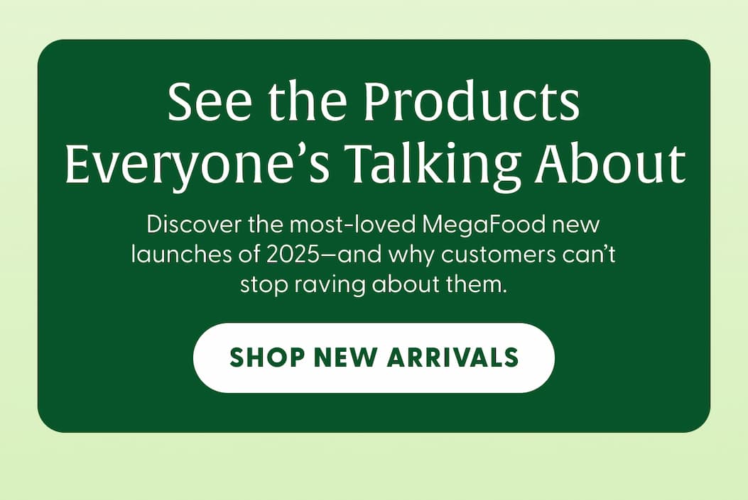 See the Products Everyone's Talking About | Discover the most-loved MegaFood new launches of 2025—and why customers can't stop raving about them. | SHOP NEW ARRIVALS