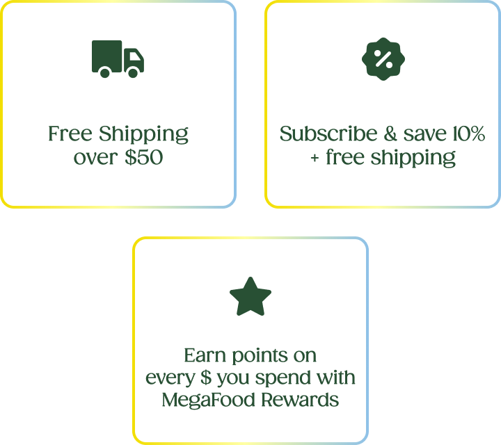 Free Shipping over $50 | Subscribe & save 10% + free shipping | Earn points on every $ you spend with MegaFood Rewards