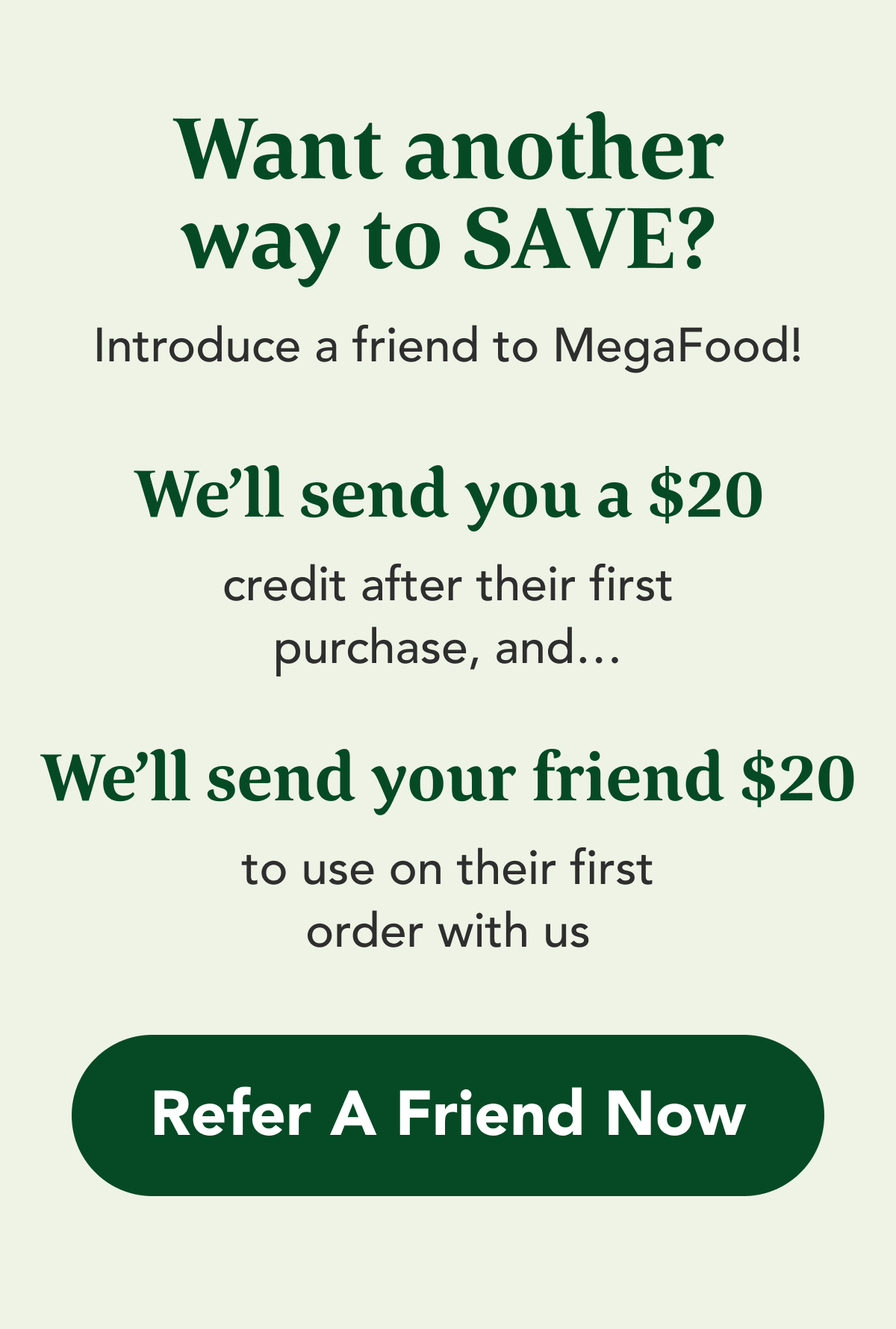 Want another way to SAVE?  Introduce a friend to MegaFood!   WE'LL SEND YOU a $20 credit after their first purchase, and…  WE'LL SEND YOUR FRIEND $20  to use on their first order with us  CTA: Refer A Friend Now