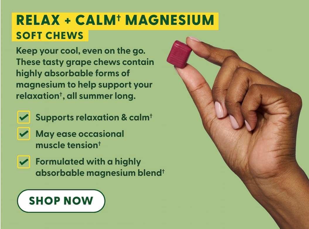 Relax + Calm† Magnesium Soft Chews | Keep your cool, even on the go. These tasty grape chews contain highly absorbable forms of magnesium to help support your relaxation✝, all summer long. | Supports relaxation & calm✝ | May ease occasional muscle tension✝ | Formulated with a highly absorbable magnesium blend✝ | SHOP NOW