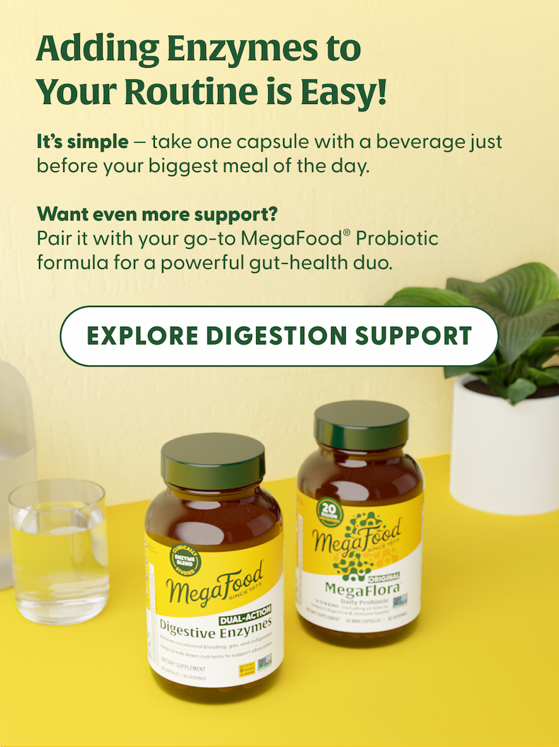 Adding Enzymes to Your Routine is Easy! | It's simple - take one capsule with a beverage just before your biggest meal of the day. | Want even more support? Pair it with your go-to MegaFood® Probiotic formula for a powerful gut-health duo. | EXPLORE DIGESTIVE SUPPORT