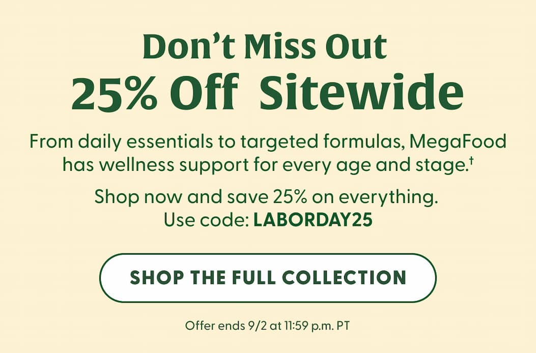 Don't Miss 25% Off Sitewide | From daily essentials to targeted formulas, MegaFood has wellness support for every age and stage.† | Shop now and save 25% on everything. | Use code LABORDAY25 | Offer ends 9/2 at 11:59 p.m. PT | SHOP THE FULL COLLECTION