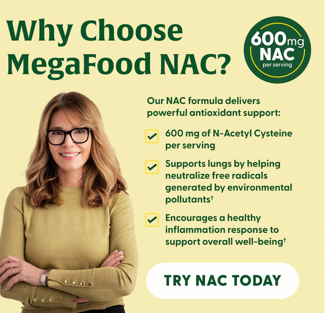 Why MegaFood NAC? | Our NAC formula delivers powerful antioxidant support: | 600 mg of N-Acetyl Cysteine per serving | Supports lungs by helping neutralize free radicals generated by environmental pollutants† | Encourages a healthy inflammation response to support overall well-being† | TRY NAC TODAY