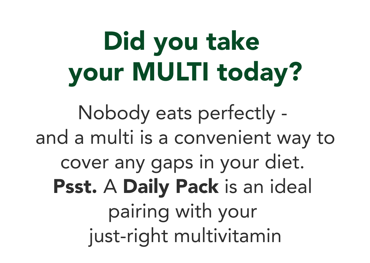 Did you take  your multi today?  Nobody eats perfectly - and a multi is a convenient way to cover any gaps in  your diet. Psst. A Daily Pack is an ideal  pairing with your just-right multivitamin  [Product recommendation via email provider to show 3 multis]
