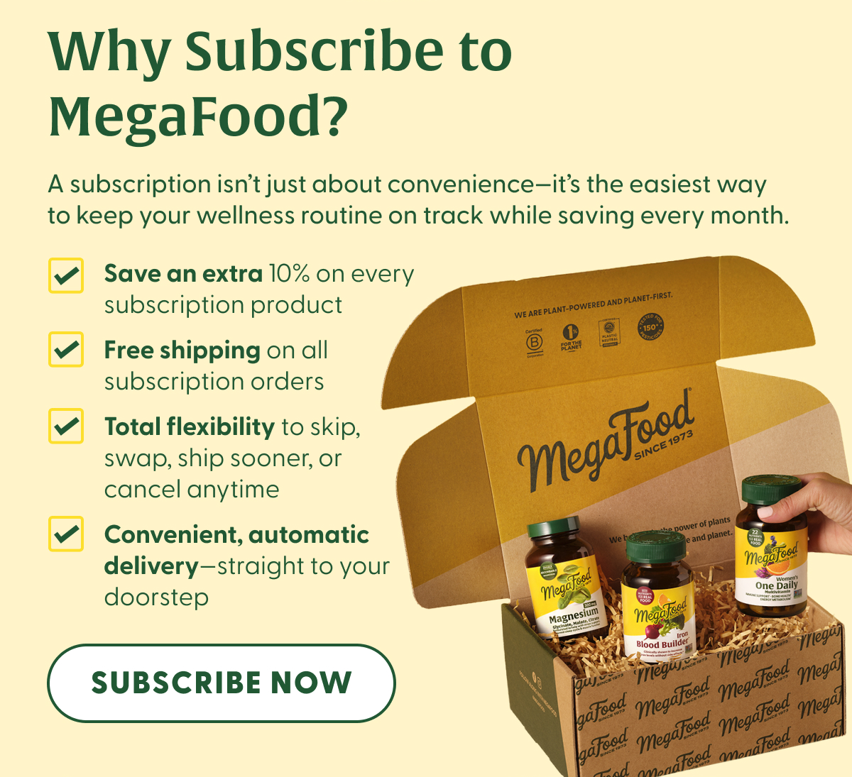 Why Subscribe to MegaFood? | A subscription isn't just about convenience—it's the easiest way to keep your wellness routine on track while saving every month. | Save an extra 10% on every subscription product | Free shipping on all subscription orders | Total flexibility to skip, swap, ship sooner, or cancel anytime | Convenient, automatic delivery—straight to your doorstep | SUBSCRIBE NOW