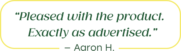 "Pleased with the product. Exactly as advertised." - Aaron H.
