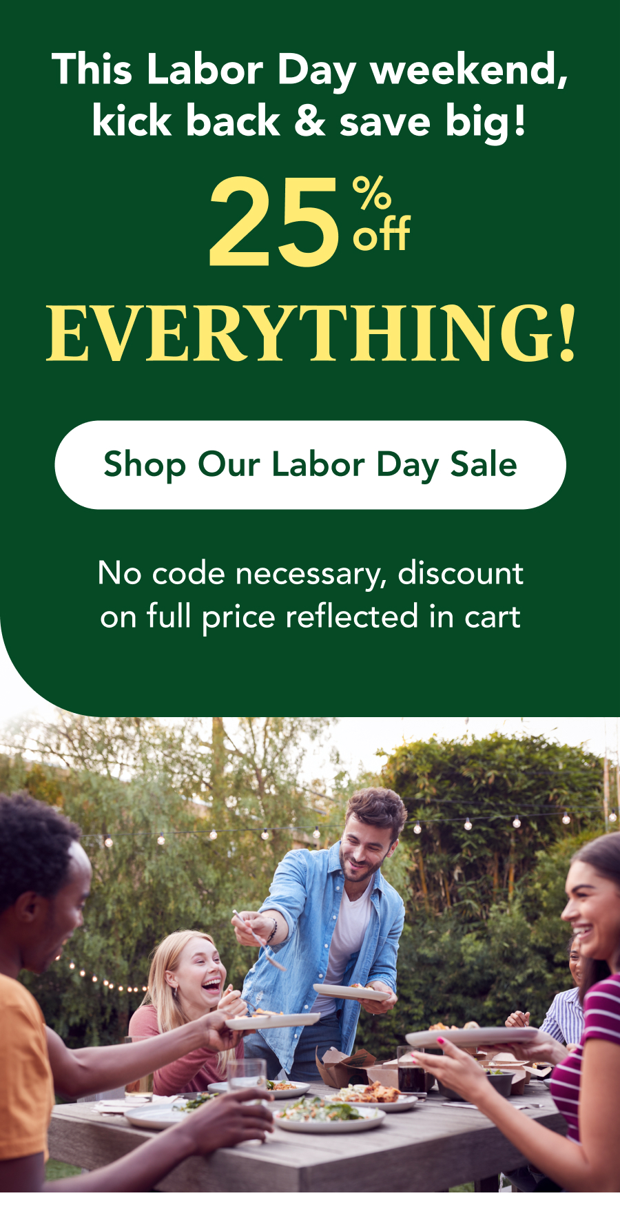 This Labor Day weekend, kick back & save big! 25% off  EVERYTHING  CTA: Shop Our Labor Day Sale No code necessary, discount on full price reflected in cart