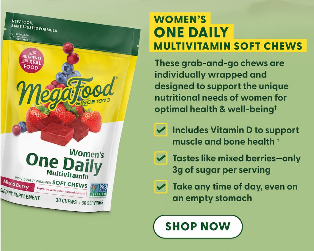 Women's One Daily Multivitamin Soft Chews These grab-and-go chews are individually wrapped and designed to support the unique nutritional needs of women for optimal health & well-being† | Includes Vitamin D to support muscle and bone health† | Tastes like mixed berries—only 3g of sugar per serving | Take any time of day, even on an empty stomach | SHOP NOW