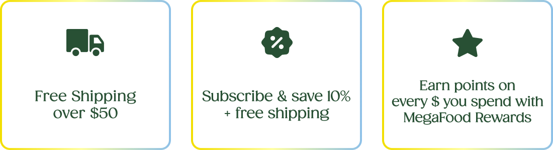 Free Shipping over $50 | Subscribe & save 10% + free shipping | Earn points on every $ you spend with MegaFood Rewards