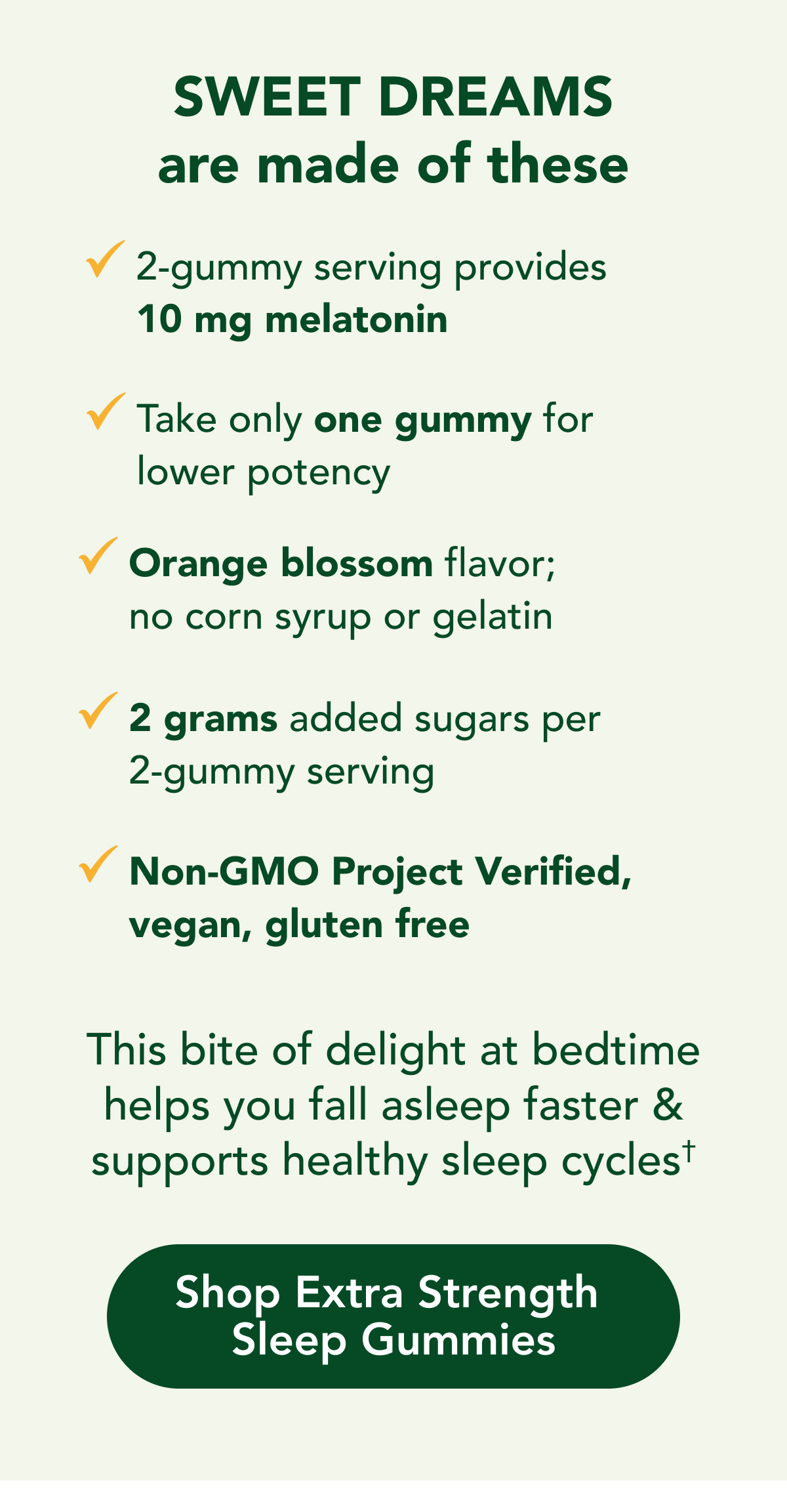 SWEET DREAMS are made of these  Two gummies provides 10 mg melatonin  Take only one gummy for lower potency  Orange blossom flavor; no corn syrup or gelatin  2 grams added sugars per 2-gummy serving  Non-GMO Project Verified, vegetarian, gluten free  This bite of delight at bedtime helps you fall  asleep faster & supports healthy sleep cycles†  CTA: Shop Extra Strength Sleep Gummies
