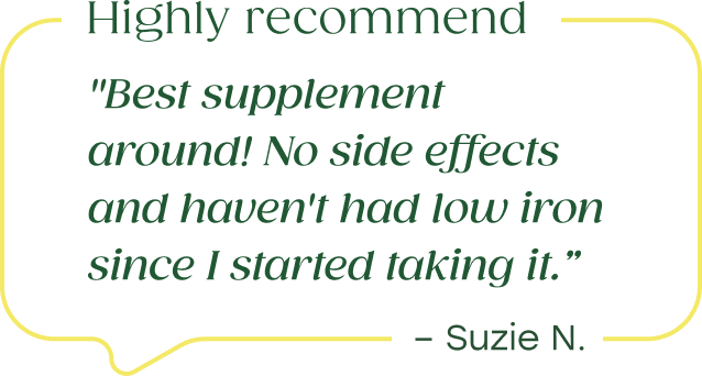 "Best supplement around! No side effects and haven't had low iron since I started taking it. Highly recommend." - Suzie N.  