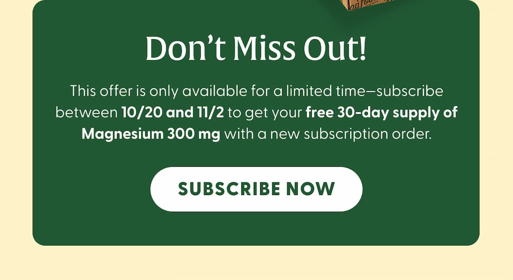 Don't Miss Out! | This offer is only available for a limited time—subscribe between 10/20 and 11/2 to get your free 30-day supply of Magnesium 300 mg with a new subscription order. | SUBSCRIBE NOW