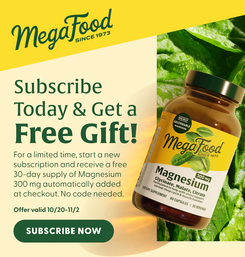 MegaFood (Logo) Since 1973 | Subscribe Today & Get a Free Gift! For a limited time, start a new subscription and receive a free 30-day supply of Magnesium 300 mg automatically added at checkout. No code needed. | Offer valid 10/20-11/2 | SUBSCRIBE NOW